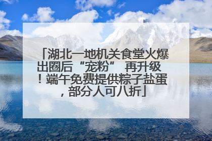 湖北一地机关食堂火爆出圈后“宠粉” 再升级！端午免费提供粽子盐蛋，部分人可八折