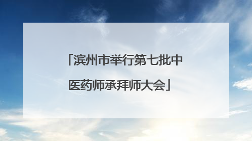 滨州市举行第七批中医药师承拜师大会