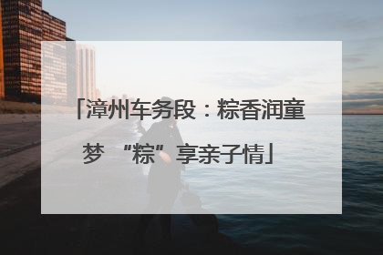 漳州车务段：粽香润童梦 “粽”享亲子情