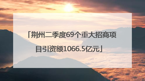 荆州二季度69个重大招商项目引资额1066.5亿元