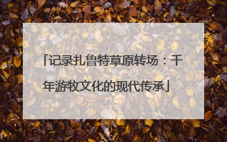 记录扎鲁特草原转场：千年游牧文化的现代传承