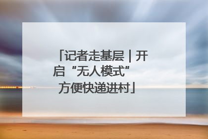 记者走基层｜开启“无人模式” 方便快递进村