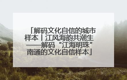 解码文化自信的城市样本丨江风海韵共潮生——解码“江海明珠”南通的文化自信样本