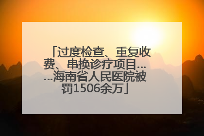 过度检查、重复收费、串换诊疗项目……海南省人民医院被罚1506余万