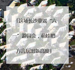 这场长沙童谣“六一”游园会，萌娃把方言玩出新高度