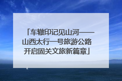 车辙印记见山河——山西太行一号旅游公路开启固关文旅新篇章