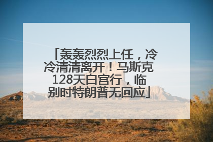 轰轰烈烈上任，冷冷清清离开！马斯克128天白宫行，临别时特朗普无回应