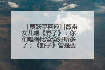 贾跃亭回应甘薇带女儿唱《野子》：你们唱得比爸爸好听多了；《野子》曾是贾跃亭“代表作”