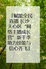 赋能全民直播 长沙天心区“网络主播成长营”新手季助力技能与信心齐飞
