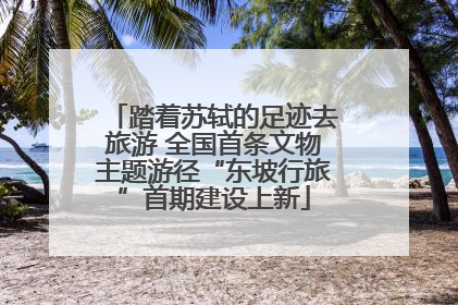 踏着苏轼的足迹去旅游 全国首条文物主题游径“东坡行旅”首期建设上新