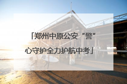 郑州中原公安“警”心守护全力护航中考