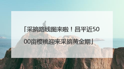 采摘路线图来啦！昌平近5000亩樱桃迎来采摘黄金期