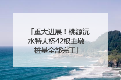 重大进展！桃源沅水特大桥42根主墩桩基全部完工