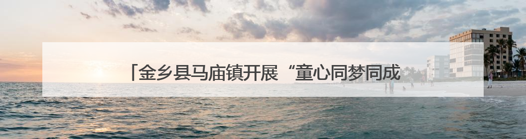 金乡县马庙镇开展“童心同梦同成长”运河大集文艺节目汇演活动
