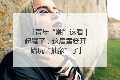 青年“潮”这看｜起猛了，这届雪糕开始玩“抽象”了