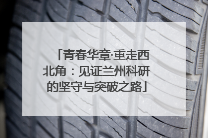青春华章·重走西北角：见证兰州科研的坚守与突破之路
