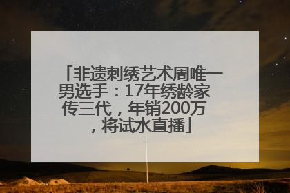 非遗刺绣艺术周唯一男选手：17年绣龄家传三代，年销200万，将试水直播