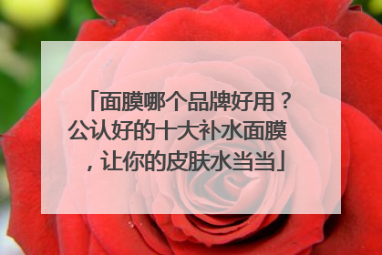 面膜哪个品牌好用？公认好的十大补水面膜，让你的皮肤水当当