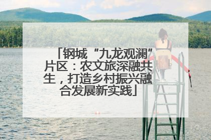 钢城“九龙观澜”片区：农文旅深融共生，打造乡村振兴融合发展新实践