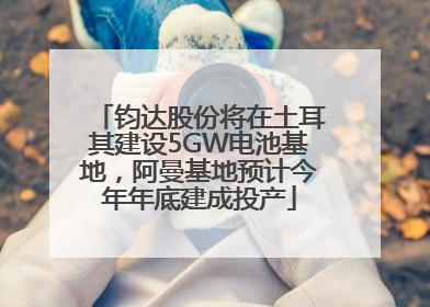钧达股份将在土耳其建设5GW电池基地，阿曼基地预计今年年底建成投产