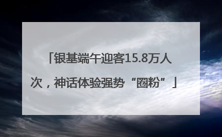 银基端午迎客15.8万人次，神话体验强势“圈粉”