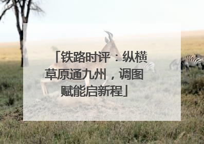 铁路时评：纵横草原通九州，调图赋能启新程