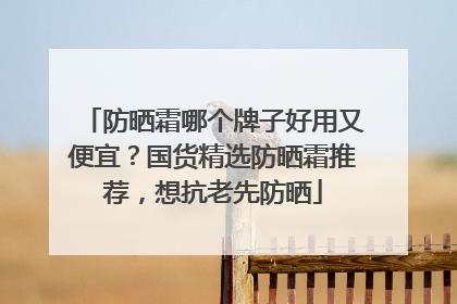 防晒霜哪个牌子好用又便宜？国货精选防晒霜推荐，想抗老先防晒