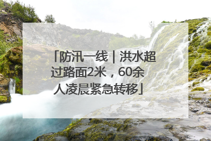 防汛一线｜洪水超过路面2米，60余人凌晨紧急转移