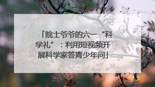 院士爷爷的六一“科学礼”：利用短视频开展科学家答青少年问
