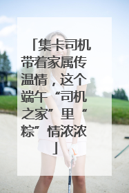 集卡司机带着家属传温情，这个端午“司机之家”里“粽”情浓浓