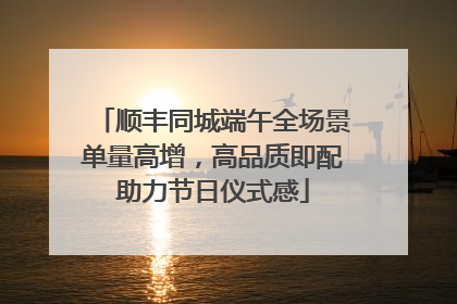 顺丰同城端午全场景单量高增，高品质即配助力节日仪式感
