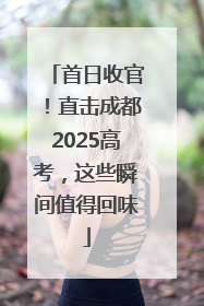 首日收官！直击成都2025高考，这些瞬间值得回味