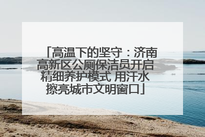 高温下的坚守：济南高新区公厕保洁员开启精细养护模式 用汗水擦亮城市文明窗口
