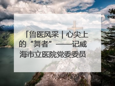 鲁医风采｜心尖上的“舞者”——记威海市立医院党委委员、心外科主任、主任医师景昊
