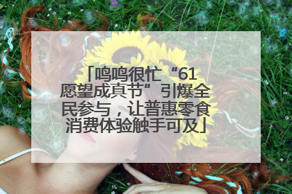 鸣鸣很忙“61 愿望成真节”引爆全民参与，让普惠零食消费体验触手可及