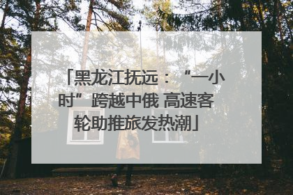 黑龙江抚远：“一小时”跨越中俄 高速客轮助推旅发热潮