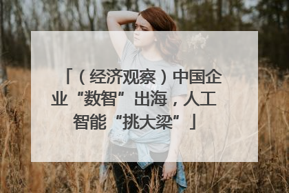 （经济观察）中国企业“数智”出海，人工智能“挑大梁”