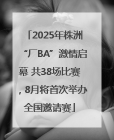 2025年株洲“厂BA”激情启幕 共38场比赛，8月将首次举办全国邀请赛