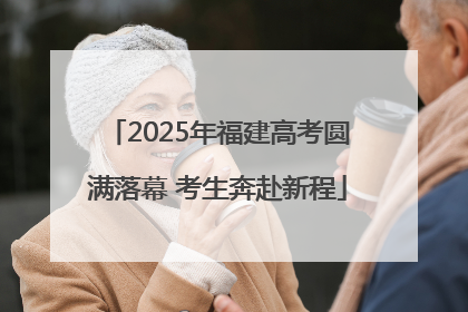 2025年福建高考圆满落幕 考生奔赴新程
