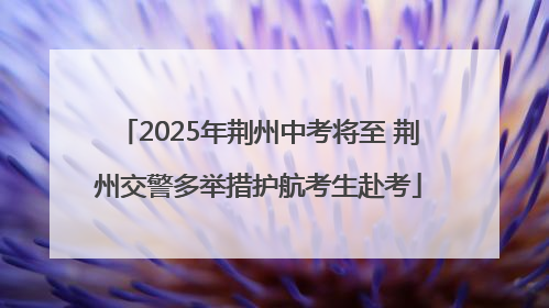 2025年荆州中考将至 荆州交警多举措护航考生赴考