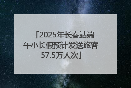 2025年长春站端午小长假预计发送旅客57.5万人次