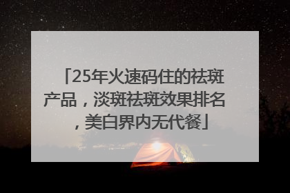 25年火速码住的祛斑产品，淡斑祛斑效果排名，美白界内无代餐