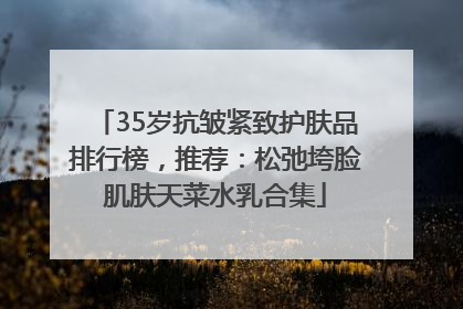 35岁抗皱紧致护肤品排行榜，推荐：松弛垮脸肌肤天菜水乳合集