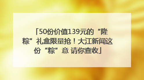 50份价值139元的“隆粽”礼盒限量抢！大江新闻这份“粽”意 请你查收