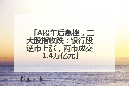 A股午后急挫，三大股指收跌：银行股逆市上涨，两市成交1.4万亿元