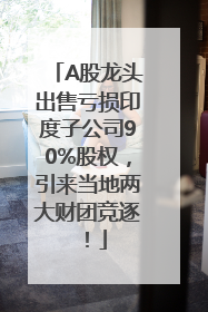 A股龙头出售亏损印度子公司90%股权，引来当地两大财团竞逐！